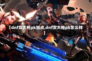 【dnf女大枪pk加点,dnf女大枪pk怎么样】