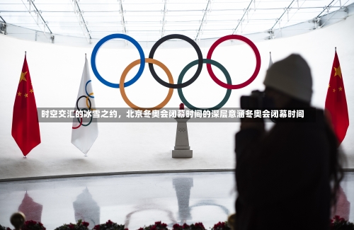 时空交汇的冰雪之约，北京冬奥会闭幕时间的深层意涵冬奥会闭幕时间-第1张图片