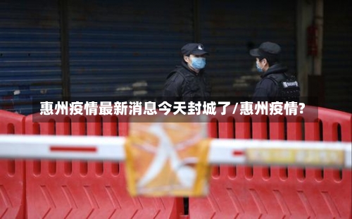 惠州疫情最新消息今天封城了/惠州疫情?-第1张图片